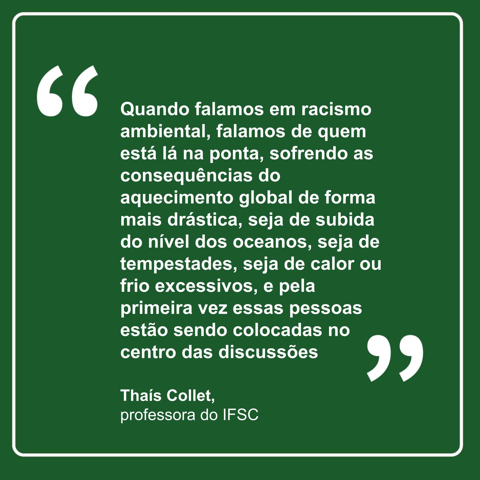 “Quando falamos em racismo ambiental, falamos de quem está lá na ponta, sofrendo as consequências do aquecimento global de forma mais drástica, seja de subida do nível dos oceanos, seja de tempestades, seja de calor ou frio excessivos, e pela primeira vez essas pessoas estão sendo colocadas no centro das discussões”, professora Thaís Collet
